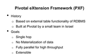 Pivotal eXtension Framework (PXF)
• History
o Based on external table functionality of RDBMS
o Built at Pivotal by a small team in Israel
• Goals
o Single hop
o No Materialization of data
o Fully parallel for high throughput
o Extensible
 