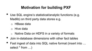 Motivation for building PXF
• Use SQL engine’s statistical/analytic functions (e.g.
Madlib) on third party data stores e.g.
o HBase data
o Hive data
o Native Data on HDFS in a variety of formats
• Join in-database dimensions with other fact tables
• Fast ingest of data into SQL native format (insert into …
select * from …)
 