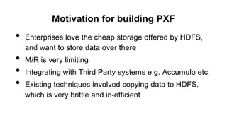 Motivation for building PXF
• Enterprises love the cheap storage offered by HDFS,
and want to store data over there
• M/R is very limiting
• Integrating with Third Party systems e.g. Accumulo etc.
• Existing techniques involved copying data to HDFS,
which is very brittle and in-efficient
 