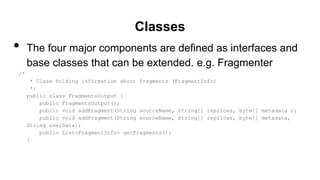 Classes
• The four major components are defined as interfaces and
base classes that can be extended. e.g. Fragmenter
/*
* Class holding information about fragments (FragmentInfo)
*/
public class FragmentsOutput {
public FragmentsOutput();
public void addFragment(String sourceName, String[] replicas, byte[] metadata );
public void addFragment(String sourceName, String[] replicas, byte[] metadata,
String userData);
public List<FragmentInfo> getFragments();
}
 