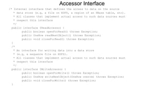 /* Internal interface that defines the access to data on the source
* data store (e.g, a file on HDFS, a region of an HBase table, etc).
* All classes that implement actual access to such data sources must
* respect this interface
*/
public interface IReadAccessor {
public boolean openForRead() throws Exception;
public OneRow readNextObject() throws Exception;
public void closeForRead() throws Exception;
}
/*
* An interface for writing data into a data store
* (e.g, a sequence file on HDFS).
* All classes that implement actual access to such data sources must
* respect this interface
*/
public interface IWriteAccessor {
public boolean openForWrite() throws Exception;
public OneRow writeNextObject(OneRow onerow) throws Exception;
public void closeForWrite() throws Exception;
}
Accessor Interface
 