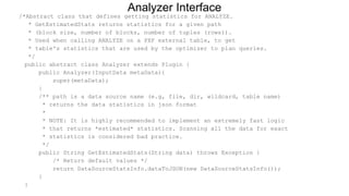/*Abstract class that defines getting statistics for ANALYZE.
* GetEstimatedStats returns statistics for a given path
* (block size, number of blocks, number of tuples (rows)).
* Used when calling ANALYZE on a PXF external table, to get
* table's statistics that are used by the optimizer to plan queries.
*/
public abstract class Analyzer extends Plugin {
public Analyzer(InputData metaData){
super(metaData);
}
/** path is a data source name (e.g, file, dir, wildcard, table name)
* returns the data statistics in json format
*
* NOTE: It is highly recommended to implement an extremely fast logic
* that returns *estimated* statistics. Scanning all the data for exact
* statistics is considered bad practice.
*/
public String GetEstimatedStats(String data) throws Exception {
/* Return default values */
return DataSourceStatsInfo.dataToJSON(new DataSourceStatsInfo());
}
}
Analyzer Interface
 