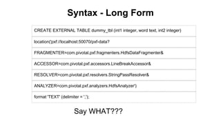 Syntax - Long Form
CREATE EXTERNAL TABLE dummy_tbl (int1 integer, word text, int2 integer)
location('pxf://localhost:50070/pxf-data?
FRAGMENTER=com.pivotal.pxf.fragmenters.HdfsDataFragmenter&
ACCESSOR=com.pivotal.pxf.accessors.LineBreakAccessor&
RESOLVER=com.pivotal.pxf.resolvers.StringPassResolver&
ANALYZER=com.pivotal.pxf.analyzers.HdfsAnalyzer')
format 'TEXT' (delimiter = ',');
Say WHAT???
 