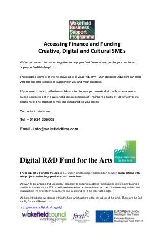 Accessing Finance and Funding
Creative, Digital and Cultural SMEs
We’ve put some information together to help you find financial support in your sector and
hope you find this helpful.
This is just a sample of the help available to your industry – Our Business Advisors can help
you find the right source of support for you and your business.
If you want to talk to a Business Advisor to discuss your own individual business needs
please contact us at the Wakefield Business Support Programme and we’ll do whatever we
can to help! The support is free and is tailored to your needs.
Our contact details are:
Tel – 01924 306008
Email - info@wakefieldfirst.com
Digital R&D Fund for the Arts
The Digital R&D Fund for the Arts is a £7 million fund to support collaboration between organisations with
arts projects, technology providers, and researchers.
We want to see projects that use digital technology to enhance audience reach and/or develop new business
models for the arts sector. With a dedicated researcher or research team as part of the three-way collaboration,
learning from the project can be captured and disseminated to the wider arts sector.
We have introduced two strands within the fund, which adhere to the key values of the fund,. These are the Call
for Big Data and Research+.
http://www.artsdigitalrnd.org.uk/
 