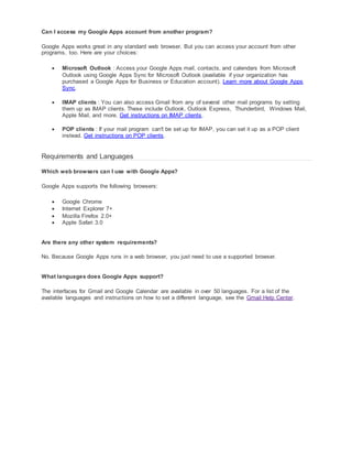 Can I access my Google Apps account from another program? 
Google Apps works great in any standard web browser. But you can access your account from other 
programs, too. Here are your choices: 
 Microsoft Outlook : Access your Google Apps mail, contacts, and calendars from Microsoft 
Outlook using Google Apps Sync for Microsoft Outlook (available if your organization has 
purchased a Google Apps for Business or Education account). Learn more about Google Apps 
Sync. 
 IMAP clients : You can also access Gmail from any of several other mail programs by setting 
them up as IMAP clients. These include Outlook, Outlook Express, Thunderbird, Windows Mail, 
Apple Mail, and more. Get instructions on IMAP clients. 
 POP clients : If your mail program can't be set up for IMAP, you can set it up as a POP client 
instead. Get instructions on POP clients. 
Requirements and Languages 
Which web browsers can I use with Google Apps? 
Google Apps supports the following browsers: 
 Google Chrome 
 Internet Explorer 7+ 
 Mozilla Firefox 2.0+ 
 Apple Safari 3.0 
Are there any other system requirements? 
No. Because Google Apps runs in a web browser, you just need to use a supported browser. 
What languages does Google Apps support? 
The interfaces for Gmail and Google Calendar are available in over 50 languages. For a list of the 
available languages and instructions on how to set a different language, see the Gmail Help Center. 
