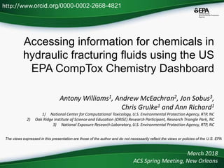 Accessing information for chemicals in
hydraulic fracturing fluids using the US
EPA CompTox Chemistry Dashboard
Antony Williams1, Andrew McEachran2, Jon Sobus3,
Chris Grulke1 and Ann Richard1
1) National Center for Computational Toxicology, U.S. Environmental Protection Agency, RTP, NC
2) Oak Ridge Institute of Science and Education (ORISE) Research Participant, Research Triangle Park, NC
3) National Exposure Research Laboratory, U.S. Environmental Protection Agency, RTP, NC
March 2018
ACS Spring Meeting, New Orleans
http://www.orcid.org/0000-0002-2668-4821
The views expressed in this presentation are those of the author and do not necessarily reflect the views or policies of the U.S. EPA
 