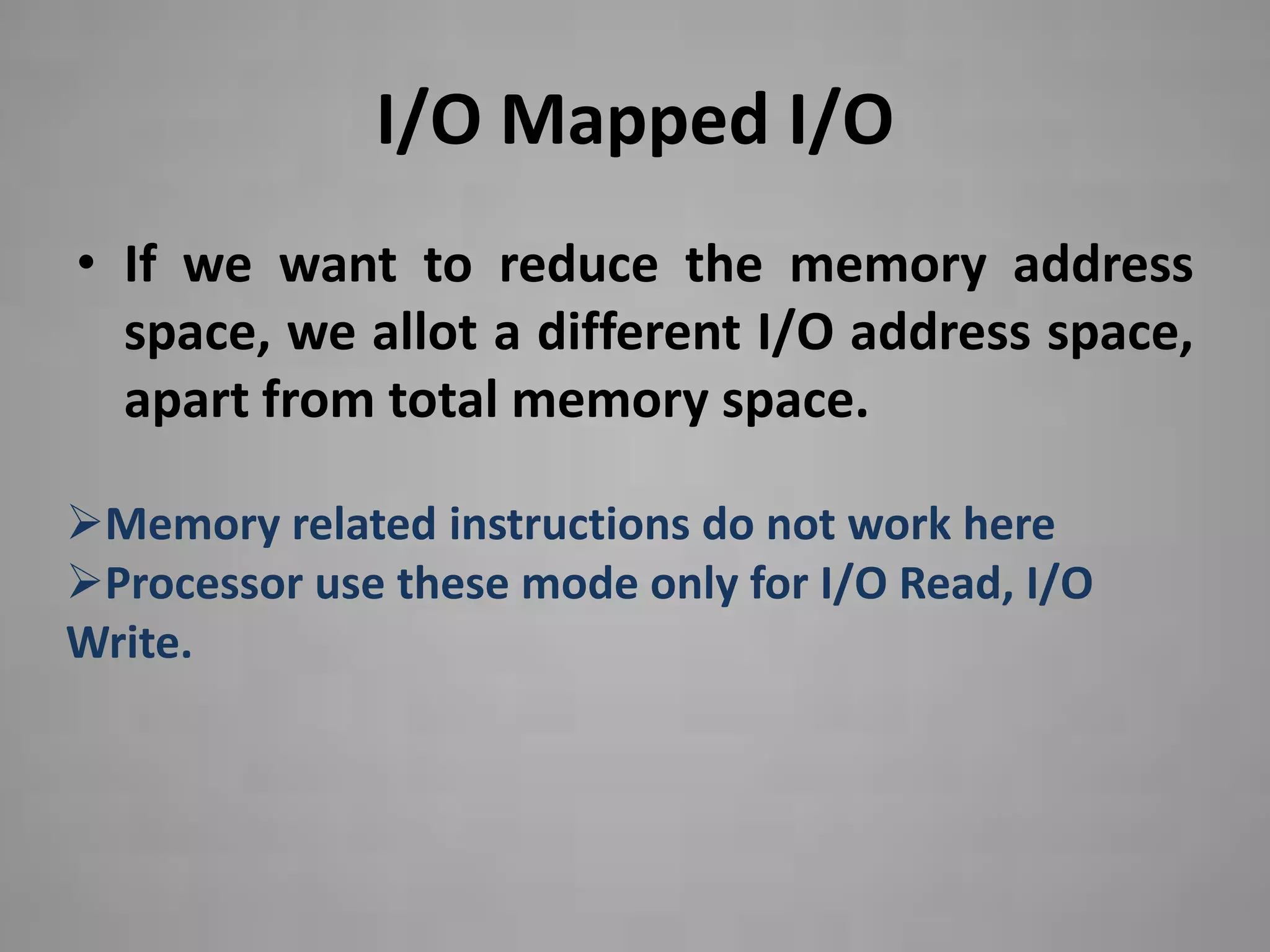 I/O Mapped I/O
• If we want to reduce the memory address
  space, we allot a different I/O address space,
  apart from total memory space.

Memory related instructions do not work here
Processor use these mode only for I/O Read, I/O
Write.
 