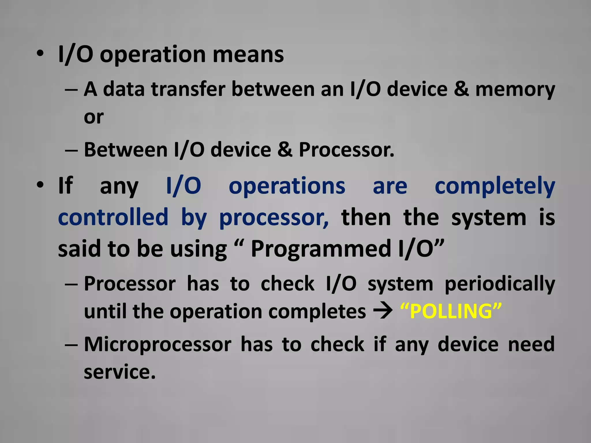 • I/O operation means
  – A data transfer between an I/O device & memory
    or
  – Between I/O device & Processor.
• If any I/O operations are completely
  controlled by processor, then the system is
  said to be using “ Programmed I/O”
  – Processor has to check I/O system periodically
    until the operation completes  “POLLING”
  – Microprocessor has to check if any device need
    service.
 