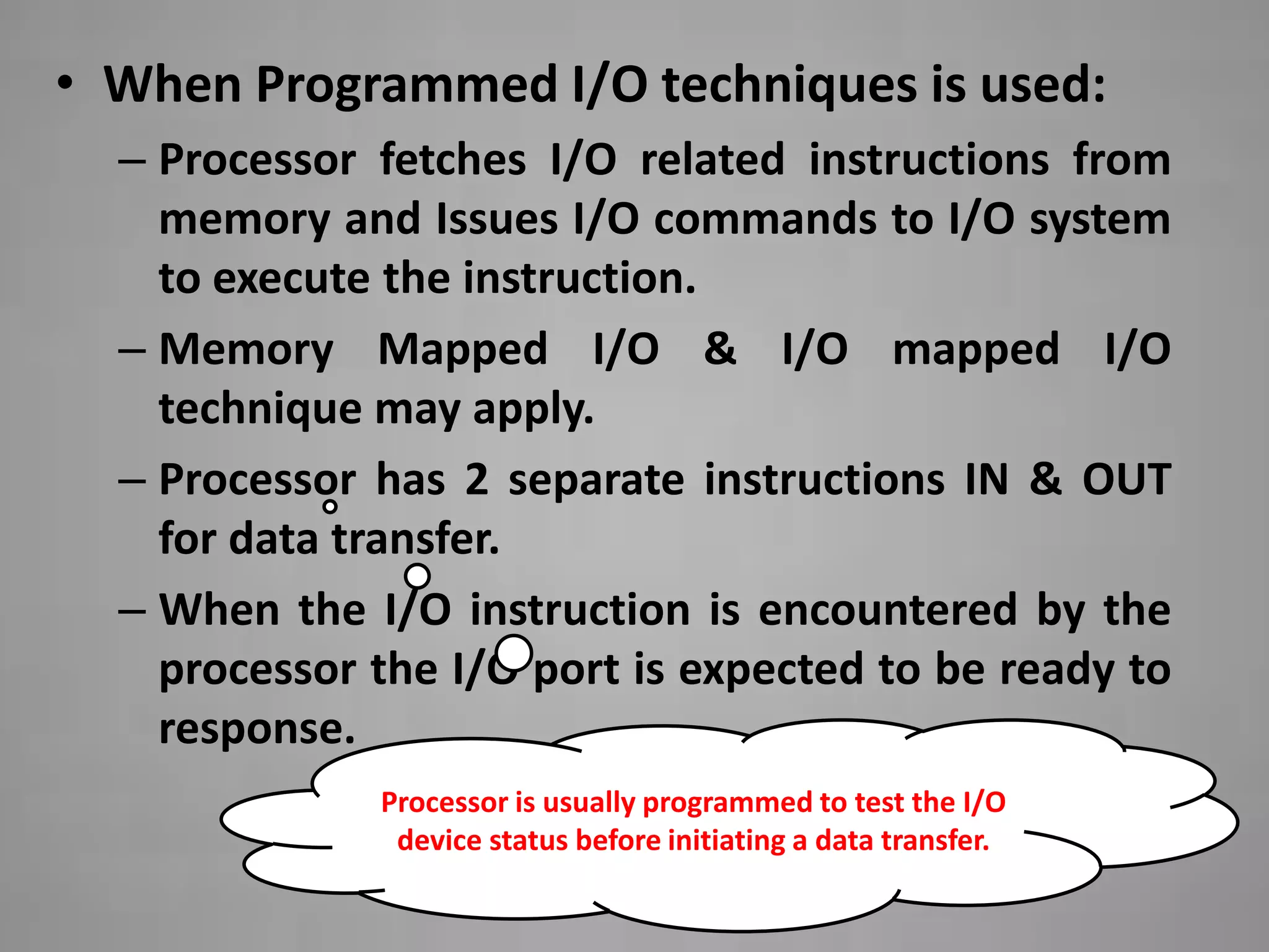 • When Programmed I/O techniques is used:
  – Processor fetches I/O related instructions from
    memory and Issues I/O commands to I/O system
    to execute the instruction.
  – Memory Mapped I/O & I/O mapped I/O
    technique may apply.
  – Processor has 2 separate instructions IN & OUT
    for data transfer.
  – When the I/O instruction is encountered by the
    processor the I/O port is expected to be ready to
    response.
              Processor is usually programmed to test the I/O
               device status before initiating a data transfer.
 