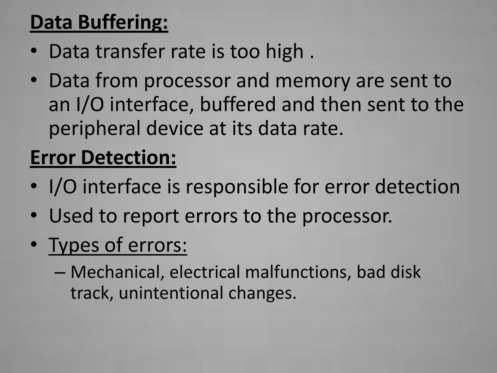 Data Buffering:
• Data transfer rate is too high .
• Data from processor and memory are sent to
  an I/O interface, buffered and then sent to the
  peripheral device at its data rate.
Error Detection:
• I/O interface is responsible for error detection
• Used to report errors to the processor.
• Types of errors:
  – Mechanical, electrical malfunctions, bad disk
    track, unintentional changes.
 