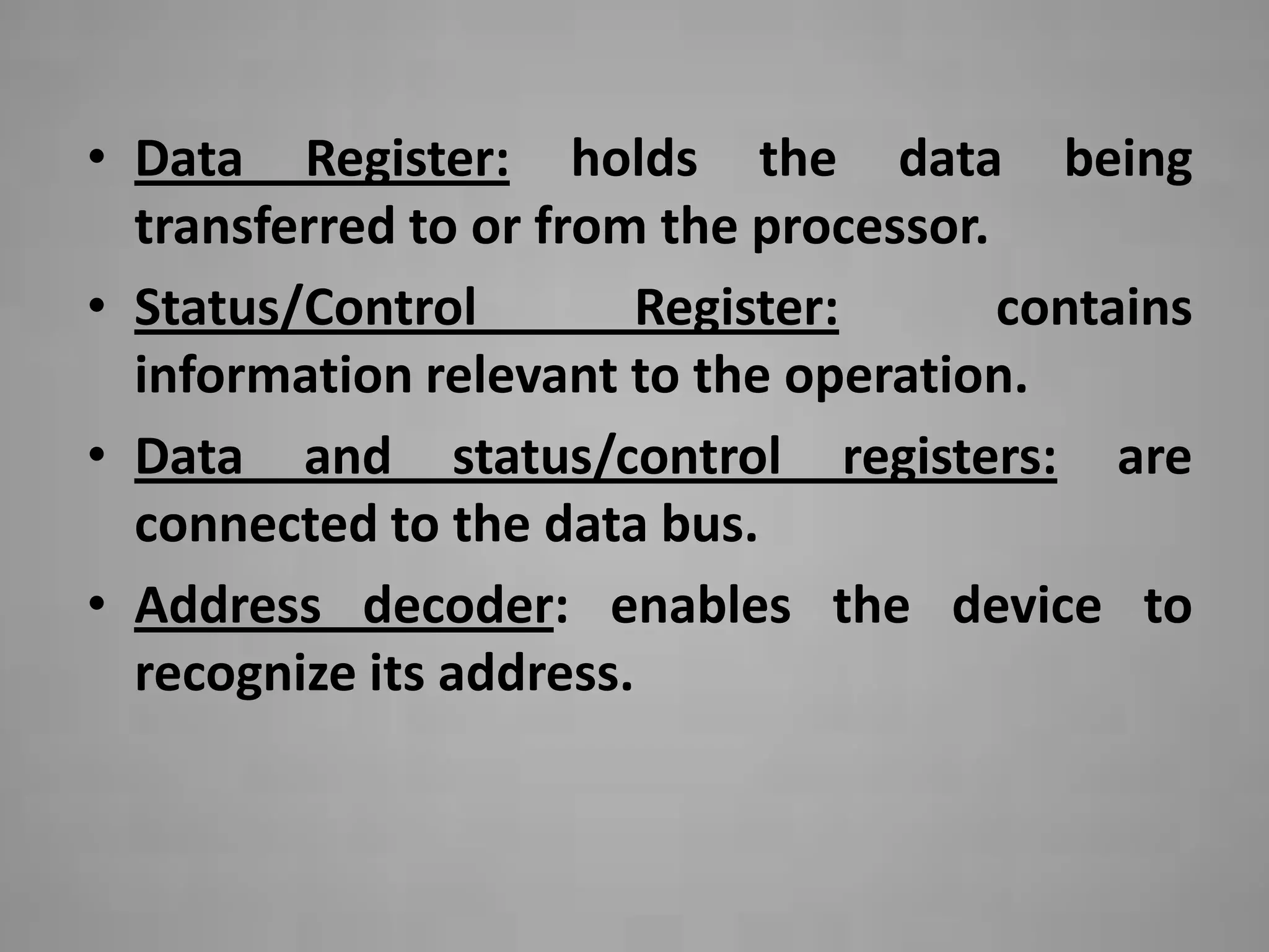 • Data Register: holds the data being
  transferred to or from the processor.
• Status/Control        Register:       contains
  information relevant to the operation.
• Data and status/control registers: are
  connected to the data bus.
• Address decoder: enables the device to
  recognize its address.
 