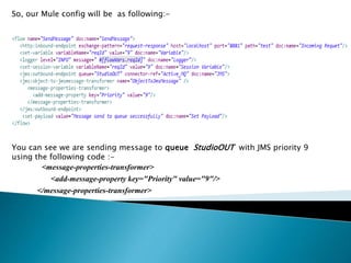 So, our Mule config will be as following:-
You can see we are sending message to queue StudioOUT with JMS priority 9
using the following code :-
<message-properties-transformer>
<add-message-property key="Priority" value="9"/>
</message-properties-transformer>
 
