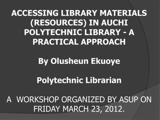 ACCESSING LIBRARY MATERIALS 
(RESOURCES) IN AUCHI 
POLYTECHNIC LIBRARY - A 
PRACTICAL APPROACH 
By Olusheun Ekuoye 
Polytechnic Librarian 
A WORKSHOP ORGANIZED BY ASUP ON 
FRIDAY MARCH 23, 2012. 
 