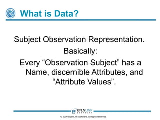 What is Data?

Subject Observation Representation.
             Basically:
 Every “Observation Subject” has a
  Name, discernible Attributes, and
          “Attribute Values”.



            © 2008 OpenLink Software, All rights reserved.
 