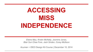 ACCESSING
MISS
INDEPENDENCE
Elaine Mau, Kristin McNally, Jasmine Jones,
Blair Sun Chee Fore, Jack Sinden, Corey McKeon
Acumen + IDEO Design Kit Course | December 10, 2014
 