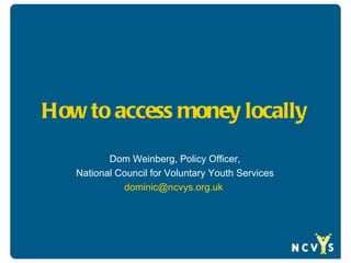 How to access money locally

          Dom Weinberg, Policy Officer,
   National Council for Voluntary Youth Services
             dominic@ncvys.org.uk
 