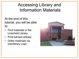 Accessing Library and
             Information Materials
At the end of this
tutorial, you will be able
to:
• Find materials in the
  Linscheid Library
• Print full-text articles
• Order materials via
  Interlibrary Loan
 