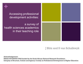 +
Accessing professional
development activities:
a survey of
health sciences academics
in their teaching role
J Blitz and S van Schalkwyk
Acknowledgement:
ESA20100729000013945 funded by the South African National Research Foundation:
Interplay of Structure, Culture and Agency: A study on Professional Development in Higher Education
 