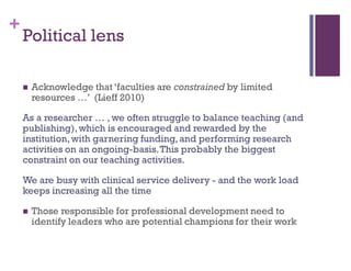 +
Political lens
 Acknowledge that ‘faculties are constrained by limited
resources …’ (Lieff 2010)
As a researcher … , we often struggle to balance teaching (and
publishing),which is encouraged and rewarded by the
institution,with garnering funding,and performing research
activities on an ongoing-basis.This probably the biggest
constraint on our teaching activities.
We are busy with clinical service delivery - and the work load
keeps increasing all the time
 Those responsible for professional development need to
identify leaders who are potential champions for their work
 