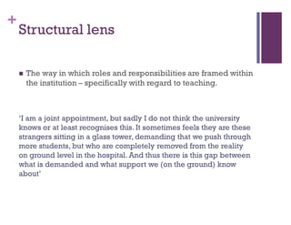 +
Structural lens
 The way in which roles and responsibilities are framed within
the institution – specifically with regard to teaching.
‘I am a joint appointment, but sadly I do not think the university
knows or at least recognises this. It sometimes feels they are these
strangers sitting in a glass tower, demanding that we push through
more students, but who are completely removed from the reality
on ground level in the hospital. And thus there is this gap between
what is demanded and what support we (on the ground) know
about’
 