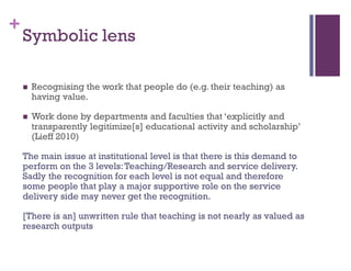 +
Symbolic lens
 Recognising the work that people do (e.g. their teaching) as
having value.
 Work done by departments and faculties that ‘explicitly and
transparently legitimize[s] educational activity and scholarship’
(Lieff 2010)
The main issue at institutional level is that there is this demand to
perform on the 3 levels:Teaching/Research and service delivery.
Sadly the recognition for each level is not equal and therefore
some people that play a major supportive role on the service
delivery side may never get the recognition.
[There is an] unwritten rule that teaching is not nearly as valued as
research outputs
 