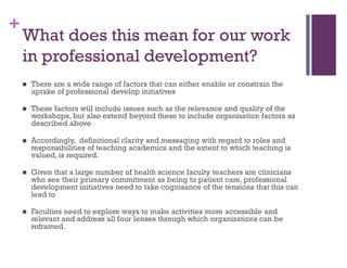 +
What does this mean for our work
in professional development?
 There are a wide range of factors that can either enable or constrain the
uptake of professional develop initiatives
 These factors will include issues such as the relevance and quality of the
workshops, but also extend beyond these to include organisation factors as
described above
 Accordingly, definitional clarity and messaging with regard to roles and
responsibilities of teaching academics and the extent to which teaching is
valued, is required.
 Given that a large number of health science faculty teachers are clinicians
who see their primary commitment as being to patient care, professional
development initiatives need to take cognisance of the tensions that this can
lead to
 Faculties need to explore ways to make activities more accessible and
relevant and address all four lenses through which organizations can be
reframed.
 