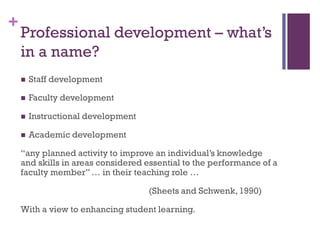 +
Professional development – what’s
in a name?
 Staff development
 Faculty development
 Instructional development
 Academic development
“any planned activity to improve an individual’s knowledge
and skills in areas considered essential to the performance of a
faculty member”… in their teaching role …
(Sheets and Schwenk,1990)
With a view to enhancing student learning.
 