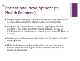 +
Professional development (in
Health Sciences)
 Supporting academics in their teaching role has become an
accepted responsibility of institutions internationally
 Burgeoning body of scholarship that highlights various
aspects of this work and that reflects different trends in
thinking around teaching and learning over time (McLean et
al 2008)
 Studies generally focus on the ‘what’ and the ‘how’ of faculty
development
 Calls in the literature for studies that can take this work
further to determine impact and to uncover evidence of
changed behaviour
 