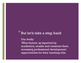 +But let’s take a step back
Our study:
What factors, as reported by
academics, enable and constrain them
accessing professional development
opportunities for their teaching role.
 
