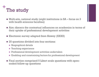 +
The study
 Multi-site, national study (eight institutions in SA – focus on 3
with health sciences faculties)
 Aim: discern the contextual influences on academics in terms of
their uptake of professional development activities
 Electronic survey adapted from Slowey (XXXX)
 25 questions divided into four sections:
 Biographical details
 Teaching experience
 Professional development activities undertaken
 Enabling and constraining factors for professional development
 Final section comprised 5 Likert scale questions with open-
ended follow-up questions
 