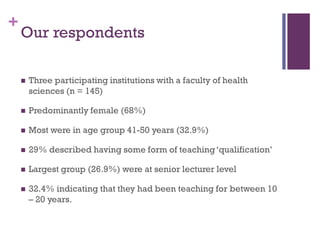 +
Our respondents
 Three participating institutions with a faculty of health
sciences (n = 145)
 Predominantly female (68%)
 Most were in age group 41-50 years (32.9%)
 29% described having some form of teaching‘qualification’
 Largest group (26.9%) were at senior lecturer level
 32.4% indicating that they had been teaching for between 10
– 20 years.
 