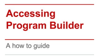 Accessing 
Program Builder 
A how to guide 
 