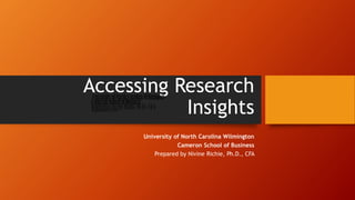 Accessing Research
Insights
University of North Carolina Wilmington
Cameron School of Business
Prepared by Nivine Richie, Ph.D., CFA
University of North Carolina Wilmington
Cameron School of Business
Prepared by Nivine Richie, Ph.D., CFA
University of North Carolina Wilmington
Cameron School of Business
Prepared by Nivine Richie, Ph.D., CFA
September 2016
 
