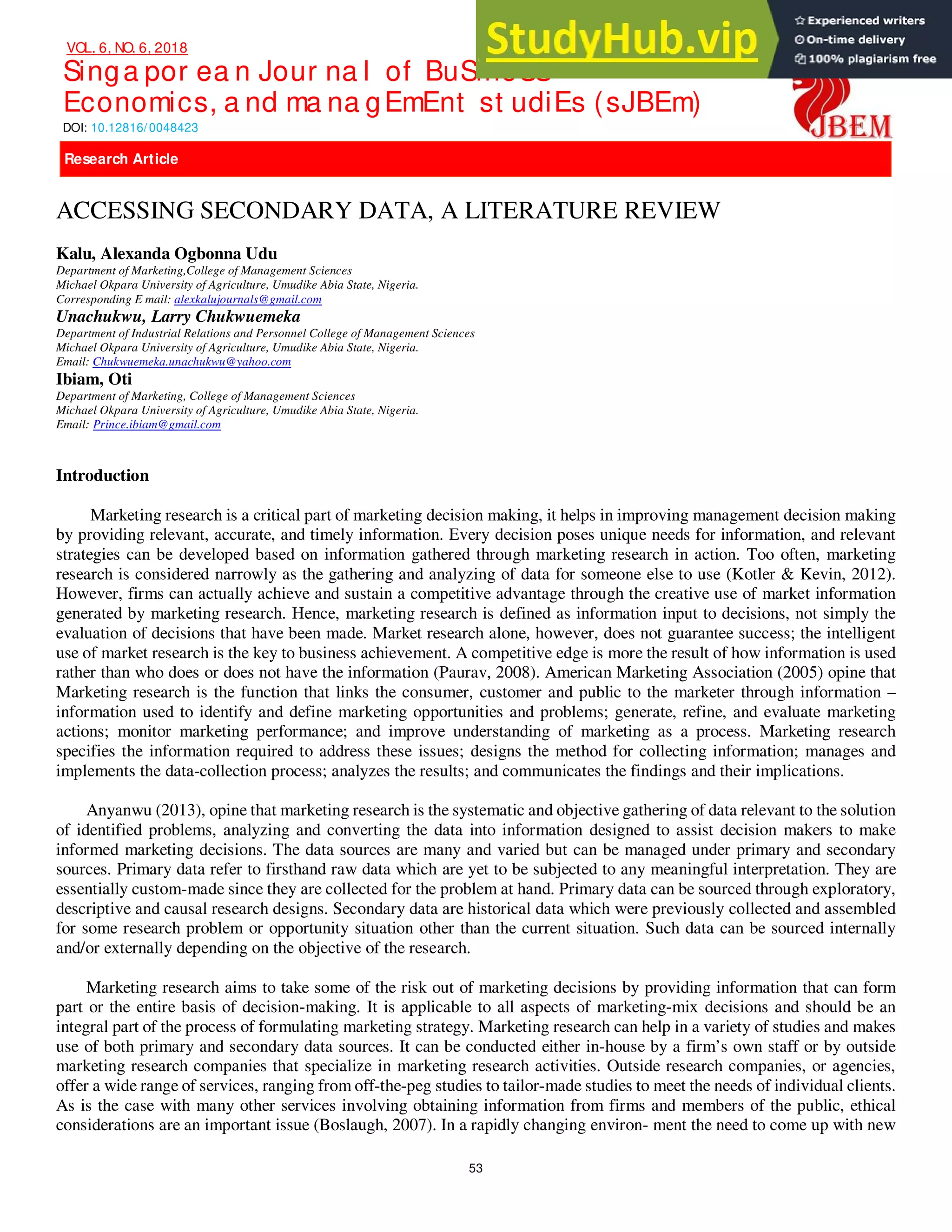 Singa por ea n Jour na l of BuSineSS
Economics, a nd ma na gEmEnt st udiEs (sJBEm)
DOI: 10.12816/ 0048423
53
VOL. 6, NO. 6, 2018
NBL
NLB
Research Article
Research Article
ACCESSING SECONDARY DATA, A LITERATURE REVIEW
Kalu, Alexanda Ogbonna Udu
Department of Marketing,College of Management Sciences
Michael Okpara University of Agriculture, Umudike Abia State, Nigeria.
Corresponding E mail: alexkalujournals@gmail.com
Unachukwu, Larry Chukwuemeka
Department of Industrial Relations and Personnel College of Management Sciences
Michael Okpara University of Agriculture, Umudike Abia State, Nigeria.
Email: Chukwuemeka.unachukwu@yahoo.com
Ibiam, Oti
Department of Marketing, College of Management Sciences
Michael Okpara University of Agriculture, Umudike Abia State, Nigeria.
Email: Prince.ibiam@gmail.com
Introduction
Marketing research is a critical part of marketing decision making, it helps in improving management decision making
by providing relevant, accurate, and timely information. Every decision poses unique needs for information, and relevant
strategies can be developed based on information gathered through marketing research in action. Too often, marketing
research is considered narrowly as the gathering and analyzing of data for someone else to use (Kotler & Kevin, 2012).
However, firms can actually achieve and sustain a competitive advantage through the creative use of market information
generated by marketing research. Hence, marketing research is defined as information input to decisions, not simply the
evaluation of decisions that have been made. Market research alone, however, does not guarantee success; the intelligent
use of market research is the key to business achievement. A competitive edge is more the result of how information is used
rather than who does or does not have the information (Paurav, 2008). American Marketing Association (2005) opine that
Marketing research is the function that links the consumer, customer and public to the marketer through information –
information used to identify and define marketing opportunities and problems; generate, refine, and evaluate marketing
actions; monitor marketing performance; and improve understanding of marketing as a process. Marketing research
specifies the information required to address these issues; designs the method for collecting information; manages and
implements the data-collection process; analyzes the results; and communicates the findings and their implications.
Anyanwu (2013), opine that marketing research is the systematic and objective gathering of data relevant to the solution
of identified problems, analyzing and converting the data into information designed to assist decision makers to make
informed marketing decisions. The data sources are many and varied but can be managed under primary and secondary
sources. Primary data refer to firsthand raw data which are yet to be subjected to any meaningful interpretation. They are
essentially custom-made since they are collected for the problem at hand. Primary data can be sourced through exploratory,
descriptive and causal research designs. Secondary data are historical data which were previously collected and assembled
for some research problem or opportunity situation other than the current situation. Such data can be sourced internally
and/or externally depending on the objective of the research.
Marketing research aims to take some of the risk out of marketing decisions by providing information that can form
part or the entire basis of decision-making. It is applicable to all aspects of marketing-mix decisions and should be an
integral part of the process of formulating marketing strategy. Marketing research can help in a variety of studies and makes
use of both primary and secondary data sources. It can be conducted either in-house by a firm’s own staff or by outside
marketing research companies that specialize in marketing research activities. Outside research companies, or agencies,
offer a wide range of services, ranging from off-the-peg studies to tailor-made studies to meet the needs of individual clients.
As is the case with many other services involving obtaining information from firms and members of the public, ethical
considerations are an important issue (Boslaugh, 2007). In a rapidly changing environ- ment the need to come up with new
 