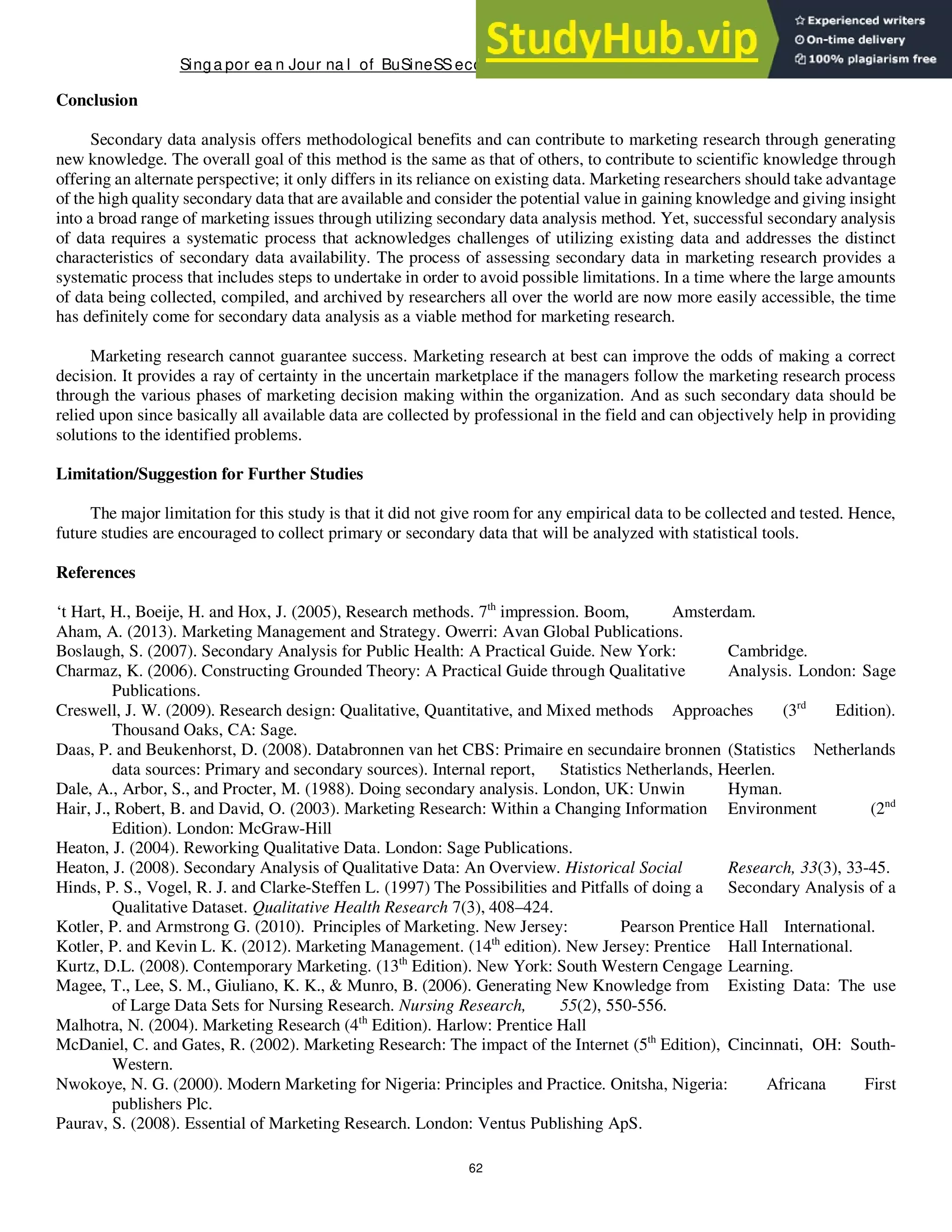 Singa por ea n Jour na l of BuSineSSeconomicS, a nd ma na gement St udieS
62
Conclusion
Secondary data analysis offers methodological benefits and can contribute to marketing research through generating
new knowledge. The overall goal of this method is the same as that of others, to contribute to scientific knowledge through
offering an alternate perspective; it only differs in its reliance on existing data. Marketing researchers should take advantage
of the high quality secondary data that are available and consider the potential value in gaining knowledge and giving insight
into a broad range of marketing issues through utilizing secondary data analysis method. Yet, successful secondary analysis
of data requires a systematic process that acknowledges challenges of utilizing existing data and addresses the distinct
characteristics of secondary data availability. The process of assessing secondary data in marketing research provides a
systematic process that includes steps to undertake in order to avoid possible limitations. In a time where the large amounts
of data being collected, compiled, and archived by researchers all over the world are now more easily accessible, the time
has definitely come for secondary data analysis as a viable method for marketing research.
Marketing research cannot guarantee success. Marketing research at best can improve the odds of making a correct
decision. It provides a ray of certainty in the uncertain marketplace if the managers follow the marketing research process
through the various phases of marketing decision making within the organization. And as such secondary data should be
relied upon since basically all available data are collected by professional in the field and can objectively help in providing
solutions to the identified problems.
Limitation/Suggestion for Further Studies
The major limitation for this study is that it did not give room for any empirical data to be collected and tested. Hence,
future studies are encouraged to collect primary or secondary data that will be analyzed with statistical tools.
References
‘t Hart, H., Boeije, H. and Hox, J. (2005), Research methods. 7th
impression. Boom, Amsterdam.
Aham, A. (2013). Marketing Management and Strategy. Owerri: Avan Global Publications.
Boslaugh, S. (2007). Secondary Analysis for Public Health: A Practical Guide. New York: Cambridge.
Charmaz, K. (2006). Constructing Grounded Theory: A Practical Guide through Qualitative Analysis. London: Sage
Publications.
Creswell, J. W. (2009). Research design: Qualitative, Quantitative, and Mixed methods Approaches (3rd
Edition).
Thousand Oaks, CA: Sage.
Daas, P. and Beukenhorst, D. (2008). Databronnen van het CBS: Primaire en secundaire bronnen (Statistics Netherlands
data sources: Primary and secondary sources). Internal report, Statistics Netherlands, Heerlen.
Dale, A., Arbor, S., and Procter, M. (1988). Doing secondary analysis. London, UK: Unwin Hyman.
Hair, J., Robert, B. and David, O. (2003). Marketing Research: Within a Changing Information Environment (2nd
Edition). London: McGraw-Hill
Heaton, J. (2004). Reworking Qualitative Data. London: Sage Publications.
Heaton, J. (2008). Secondary Analysis of Qualitative Data: An Overview. Historical Social Research, 33(3), 33-45.
Hinds, P. S., Vogel, R. J. and Clarke-Steffen L. (1997) The Possibilities and Pitfalls of doing a Secondary Analysis of a
Qualitative Dataset. Qualitative Health Research 7(3), 408–424.
Kotler, P. and Armstrong G. (2010). Principles of Marketing. New Jersey: Pearson Prentice Hall International.
Kotler, P. and Kevin L. K. (2012). Marketing Management. (14th
edition). New Jersey: Prentice Hall International.
Kurtz, D.L. (2008). Contemporary Marketing. (13th
Edition). New York: South Western Cengage Learning.
Magee, T., Lee, S. M., Giuliano, K. K., & Munro, B. (2006). Generating New Knowledge from Existing Data: The use
of Large Data Sets for Nursing Research. Nursing Research, 55(2), 550-556.
Malhotra, N. (2004). Marketing Research (4th
Edition). Harlow: Prentice Hall
McDaniel, C. and Gates, R. (2002). Marketing Research: The impact of the Internet (5th
Edition), Cincinnati, OH: South-
Western.
Nwokoye, N. G. (2000). Modern Marketing for Nigeria: Principles and Practice. Onitsha, Nigeria: Africana First
publishers Plc.
Paurav, S. (2008). Essential of Marketing Research. London: Ventus Publishing ApS.
 