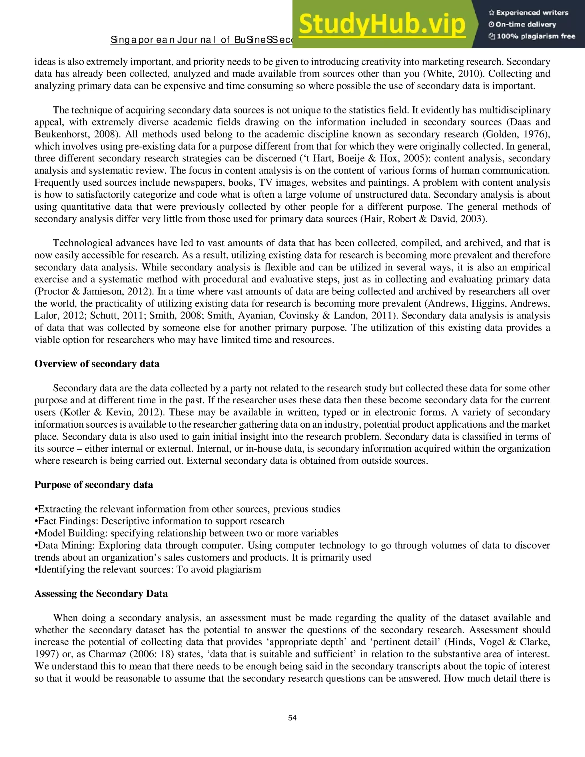 Singa por ea n Jour na l of BuSineSSeconomicS, a nd ma na gement St udieS
54
ideas is also extremely important, and priority needs to be given to introducing creativity into marketing research. Secondary
data has already been collected, analyzed and made available from sources other than you (White, 2010). Collecting and
analyzing primary data can be expensive and time consuming so where possible the use of secondary data is important.
The technique of acquiring secondary data sources is not unique to the statistics field. It evidently has multidisciplinary
appeal, with extremely diverse academic fields drawing on the information included in secondary sources (Daas and
Beukenhorst, 2008). All methods used belong to the academic discipline known as secondary research (Golden, 1976),
which involves using pre-existing data for a purpose different from that for which they were originally collected. In general,
three different secondary research strategies can be discerned (‘t Hart, Boeije & Hox, 2005): content analysis, secondary
analysis and systematic review. The focus in content analysis is on the content of various forms of human communication.
Frequently used sources include newspapers, books, TV images, websites and paintings. A problem with content analysis
is how to satisfactorily categorize and code what is often a large volume of unstructured data. Secondary analysis is about
using quantitative data that were previously collected by other people for a different purpose. The general methods of
secondary analysis differ very little from those used for primary data sources (Hair, Robert & David, 2003).
Technological advances have led to vast amounts of data that has been collected, compiled, and archived, and that is
now easily accessible for research. As a result, utilizing existing data for research is becoming more prevalent and therefore
secondary data analysis. While secondary analysis is flexible and can be utilized in several ways, it is also an empirical
exercise and a systematic method with procedural and evaluative steps, just as in collecting and evaluating primary data
(Proctor & Jamieson, 2012). In a time where vast amounts of data are being collected and archived by researchers all over
the world, the practicality of utilizing existing data for research is becoming more prevalent (Andrews, Higgins, Andrews,
Lalor, 2012; Schutt, 2011; Smith, 2008; Smith, Ayanian, Covinsky & Landon, 2011). Secondary data analysis is analysis
of data that was collected by someone else for another primary purpose. The utilization of this existing data provides a
viable option for researchers who may have limited time and resources.
Overview of secondary data
Secondary data are the data collected by a party not related to the research study but collected these data for some other
purpose and at different time in the past. If the researcher uses these data then these become secondary data for the current
users (Kotler & Kevin, 2012). These may be available in written, typed or in electronic forms. A variety of secondary
information sources is available to the researcher gathering data on an industry, potential product applications and the market
place. Secondary data is also used to gain initial insight into the research problem. Secondary data is classified in terms of
its source – either internal or external. Internal, or in-house data, is secondary information acquired within the organization
where research is being carried out. External secondary data is obtained from outside sources.
Purpose of secondary data
•Extracting the relevant information from other sources, previous studies
•Fact Findings: Descriptive information to support research
•Model Building: specifying relationship between two or more variables
•Data Mining: Exploring data through computer. Using computer technology to go through volumes of data to discover
trends about an organization’s sales customers and products. It is primarily used
•Identifying the relevant sources: To avoid plagiarism
Assessing the Secondary Data
When doing a secondary analysis, an assessment must be made regarding the quality of the dataset available and
whether the secondary dataset has the potential to answer the questions of the secondary research. Assessment should
increase the potential of collecting data that provides ‘appropriate depth’ and ‘pertinent detail’ (Hinds, Vogel & Clarke,
1997) or, as Charmaz (2006: 18) states, ‘data that is suitable and sufficient’ in relation to the substantive area of interest.
We understand this to mean that there needs to be enough being said in the secondary transcripts about the topic of interest
so that it would be reasonable to assume that the secondary research questions can be answered. How much detail there is
 
