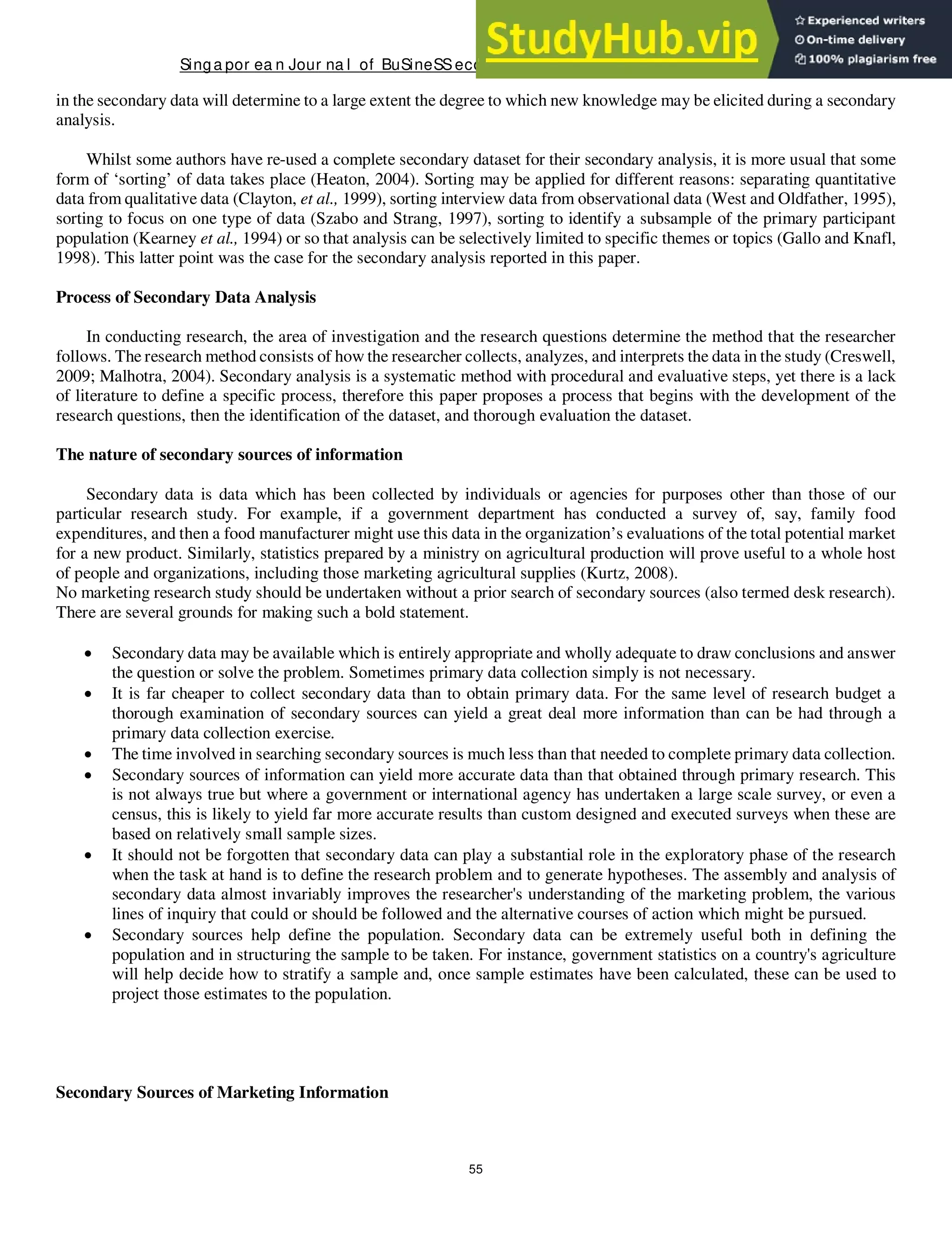 Singa por ea n Jour na l of BuSineSSeconomicS, a nd ma na gement St udieS
55
in the secondary data will determine to a large extent the degree to which new knowledge may be elicited during a secondary
analysis.
Whilst some authors have re-used a complete secondary dataset for their secondary analysis, it is more usual that some
form of ‘sorting’ of data takes place (Heaton, 2004). Sorting may be applied for different reasons: separating quantitative
data from qualitative data (Clayton, et al., 1999), sorting interview data from observational data (West and Oldfather, 1995),
sorting to focus on one type of data (Szabo and Strang, 1997), sorting to identify a subsample of the primary participant
population (Kearney et al., 1994) or so that analysis can be selectively limited to specific themes or topics (Gallo and Knafl,
1998). This latter point was the case for the secondary analysis reported in this paper.
Process of Secondary Data Analysis
In conducting research, the area of investigation and the research questions determine the method that the researcher
follows. The research method consists of how the researcher collects, analyzes, and interprets the data in the study (Creswell,
2009; Malhotra, 2004). Secondary analysis is a systematic method with procedural and evaluative steps, yet there is a lack
of literature to define a specific process, therefore this paper proposes a process that begins with the development of the
research questions, then the identification of the dataset, and thorough evaluation the dataset.
The nature of secondary sources of information
Secondary data is data which has been collected by individuals or agencies for purposes other than those of our
particular research study. For example, if a government department has conducted a survey of, say, family food
expenditures, and then a food manufacturer might use this data in the organization’s evaluations of the total potential market
for a new product. Similarly, statistics prepared by a ministry on agricultural production will prove useful to a whole host
of people and organizations, including those marketing agricultural supplies (Kurtz, 2008).
No marketing research study should be undertaken without a prior search of secondary sources (also termed desk research).
There are several grounds for making such a bold statement.
 Secondary data may be available which is entirely appropriate and wholly adequate to draw conclusions and answer
the question or solve the problem. Sometimes primary data collection simply is not necessary.
 It is far cheaper to collect secondary data than to obtain primary data. For the same level of research budget a
thorough examination of secondary sources can yield a great deal more information than can be had through a
primary data collection exercise.
 The time involved in searching secondary sources is much less than that needed to complete primary data collection.
 Secondary sources of information can yield more accurate data than that obtained through primary research. This
is not always true but where a government or international agency has undertaken a large scale survey, or even a
census, this is likely to yield far more accurate results than custom designed and executed surveys when these are
based on relatively small sample sizes.
 It should not be forgotten that secondary data can play a substantial role in the exploratory phase of the research
when the task at hand is to define the research problem and to generate hypotheses. The assembly and analysis of
secondary data almost invariably improves the researcher's understanding of the marketing problem, the various
lines of inquiry that could or should be followed and the alternative courses of action which might be pursued.
 Secondary sources help define the population. Secondary data can be extremely useful both in defining the
population and in structuring the sample to be taken. For instance, government statistics on a country's agriculture
will help decide how to stratify a sample and, once sample estimates have been calculated, these can be used to
project those estimates to the population.
Secondary Sources of Marketing Information
 