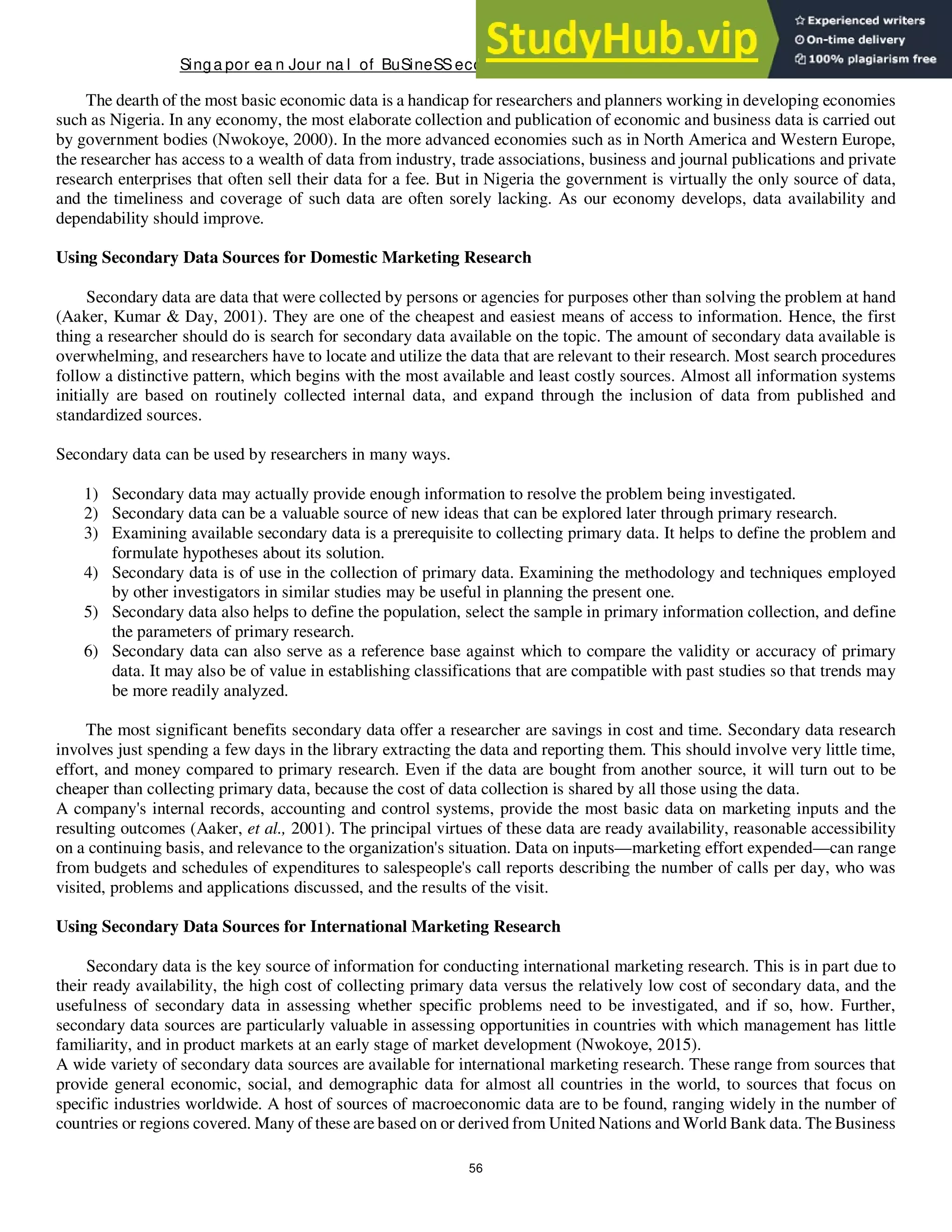 Singa por ea n Jour na l of BuSineSSeconomicS, a nd ma na gement St udieS
56
The dearth of the most basic economic data is a handicap for researchers and planners working in developing economies
such as Nigeria. In any economy, the most elaborate collection and publication of economic and business data is carried out
by government bodies (Nwokoye, 2000). In the more advanced economies such as in North America and Western Europe,
the researcher has access to a wealth of data from industry, trade associations, business and journal publications and private
research enterprises that often sell their data for a fee. But in Nigeria the government is virtually the only source of data,
and the timeliness and coverage of such data are often sorely lacking. As our economy develops, data availability and
dependability should improve.
Using Secondary Data Sources for Domestic Marketing Research
Secondary data are data that were collected by persons or agencies for purposes other than solving the problem at hand
(Aaker, Kumar & Day, 2001). They are one of the cheapest and easiest means of access to information. Hence, the first
thing a researcher should do is search for secondary data available on the topic. The amount of secondary data available is
overwhelming, and researchers have to locate and utilize the data that are relevant to their research. Most search procedures
follow a distinctive pattern, which begins with the most available and least costly sources. Almost all information systems
initially are based on routinely collected internal data, and expand through the inclusion of data from published and
standardized sources.
Secondary data can be used by researchers in many ways.
1) Secondary data may actually provide enough information to resolve the problem being investigated.
2) Secondary data can be a valuable source of new ideas that can be explored later through primary research.
3) Examining available secondary data is a prerequisite to collecting primary data. It helps to define the problem and
formulate hypotheses about its solution.
4) Secondary data is of use in the collection of primary data. Examining the methodology and techniques employed
by other investigators in similar studies may be useful in planning the present one.
5) Secondary data also helps to define the population, select the sample in primary information collection, and define
the parameters of primary research.
6) Secondary data can also serve as a reference base against which to compare the validity or accuracy of primary
data. It may also be of value in establishing classifications that are compatible with past studies so that trends may
be more readily analyzed.
The most significant benefits secondary data offer a researcher are savings in cost and time. Secondary data research
involves just spending a few days in the library extracting the data and reporting them. This should involve very little time,
effort, and money compared to primary research. Even if the data are bought from another source, it will turn out to be
cheaper than collecting primary data, because the cost of data collection is shared by all those using the data.
A company's internal records, accounting and control systems, provide the most basic data on marketing inputs and the
resulting outcomes (Aaker, et al., 2001). The principal virtues of these data are ready availability, reasonable accessibility
on a continuing basis, and relevance to the organization's situation. Data on inputs—marketing effort expended—can range
from budgets and schedules of expenditures to salespeople's call reports describing the number of calls per day, who was
visited, problems and applications discussed, and the results of the visit.
Using Secondary Data Sources for International Marketing Research
Secondary data is the key source of information for conducting international marketing research. This is in part due to
their ready availability, the high cost of collecting primary data versus the relatively low cost of secondary data, and the
usefulness of secondary data in assessing whether specific problems need to be investigated, and if so, how. Further,
secondary data sources are particularly valuable in assessing opportunities in countries with which management has little
familiarity, and in product markets at an early stage of market development (Nwokoye, 2015).
A wide variety of secondary data sources are available for international marketing research. These range from sources that
provide general economic, social, and demographic data for almost all countries in the world, to sources that focus on
specific industries worldwide. A host of sources of macroeconomic data are to be found, ranging widely in the number of
countries or regions covered. Many of these are based on or derived from United Nations and World Bank data. The Business
 