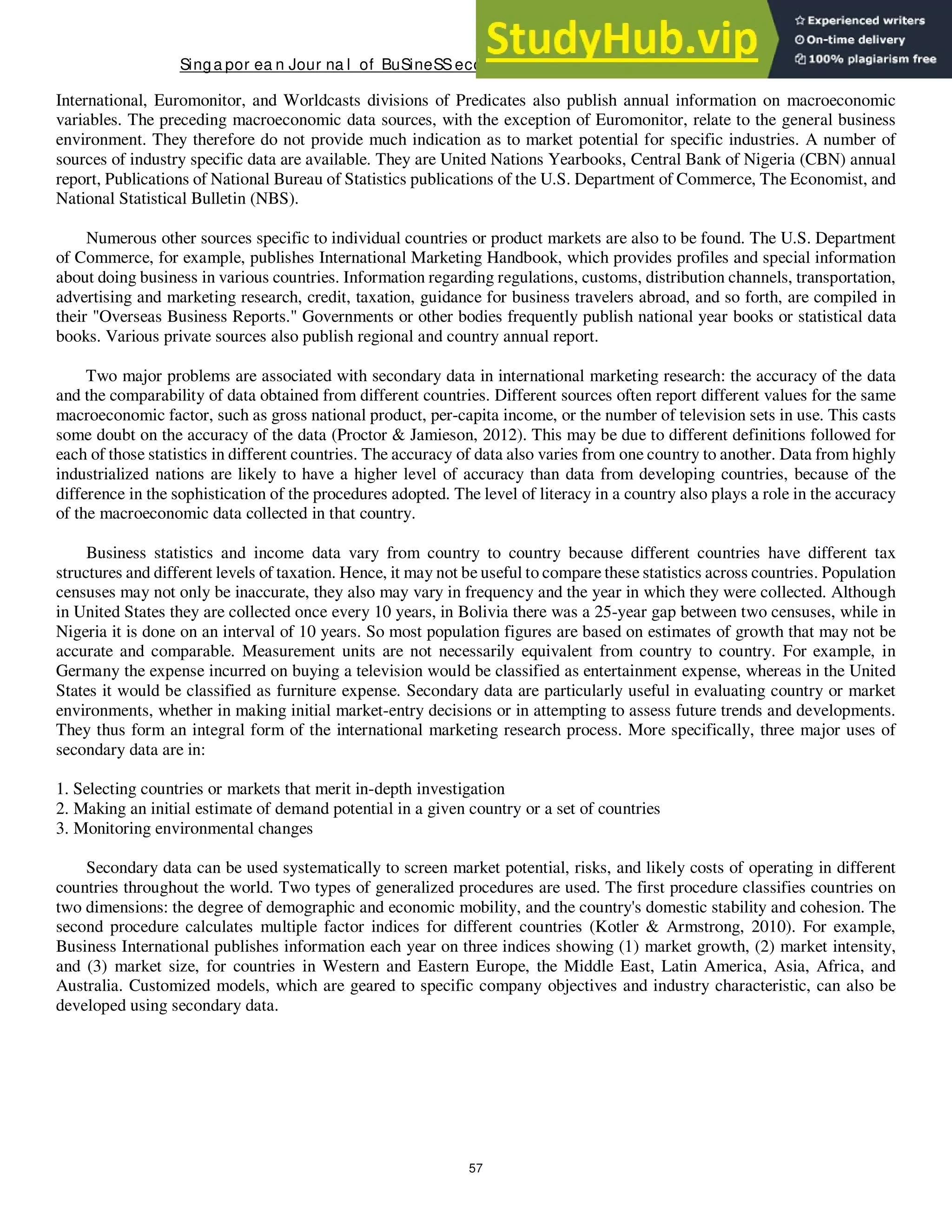 Singa por ea n Jour na l of BuSineSSeconomicS, a nd ma na gement St udieS
57
International, Euromonitor, and Worldcasts divisions of Predicates also publish annual information on macroeconomic
variables. The preceding macroeconomic data sources, with the exception of Euromonitor, relate to the general business
environment. They therefore do not provide much indication as to market potential for specific industries. A number of
sources of industry specific data are available. They are United Nations Yearbooks, Central Bank of Nigeria (CBN) annual
report, Publications of National Bureau of Statistics publications of the U.S. Department of Commerce, The Economist, and
National Statistical Bulletin (NBS).
Numerous other sources specific to individual countries or product markets are also to be found. The U.S. Department
of Commerce, for example, publishes International Marketing Handbook, which provides profiles and special information
about doing business in various countries. Information regarding regulations, customs, distribution channels, transportation,
advertising and marketing research, credit, taxation, guidance for business travelers abroad, and so forth, are compiled in
their "Overseas Business Reports." Governments or other bodies frequently publish national year books or statistical data
books. Various private sources also publish regional and country annual report.
Two major problems are associated with secondary data in international marketing research: the accuracy of the data
and the comparability of data obtained from different countries. Different sources often report different values for the same
macroeconomic factor, such as gross national product, per-capita income, or the number of television sets in use. This casts
some doubt on the accuracy of the data (Proctor & Jamieson, 2012). This may be due to different definitions followed for
each of those statistics in different countries. The accuracy of data also varies from one country to another. Data from highly
industrialized nations are likely to have a higher level of accuracy than data from developing countries, because of the
difference in the sophistication of the procedures adopted. The level of literacy in a country also plays a role in the accuracy
of the macroeconomic data collected in that country.
Business statistics and income data vary from country to country because different countries have different tax
structures and different levels of taxation. Hence, it may not be useful to compare these statistics across countries. Population
censuses may not only be inaccurate, they also may vary in frequency and the year in which they were collected. Although
in United States they are collected once every 10 years, in Bolivia there was a 25-year gap between two censuses, while in
Nigeria it is done on an interval of 10 years. So most population figures are based on estimates of growth that may not be
accurate and comparable. Measurement units are not necessarily equivalent from country to country. For example, in
Germany the expense incurred on buying a television would be classified as entertainment expense, whereas in the United
States it would be classified as furniture expense. Secondary data are particularly useful in evaluating country or market
environments, whether in making initial market-entry decisions or in attempting to assess future trends and developments.
They thus form an integral form of the international marketing research process. More specifically, three major uses of
secondary data are in:
1. Selecting countries or markets that merit in-depth investigation
2. Making an initial estimate of demand potential in a given country or a set of countries
3. Monitoring environmental changes
Secondary data can be used systematically to screen market potential, risks, and likely costs of operating in different
countries throughout the world. Two types of generalized procedures are used. The first procedure classifies countries on
two dimensions: the degree of demographic and economic mobility, and the country's domestic stability and cohesion. The
second procedure calculates multiple factor indices for different countries (Kotler & Armstrong, 2010). For example,
Business International publishes information each year on three indices showing (1) market growth, (2) market intensity,
and (3) market size, for countries in Western and Eastern Europe, the Middle East, Latin America, Asia, Africa, and
Australia. Customized models, which are geared to specific company objectives and industry characteristic, can also be
developed using secondary data.
 