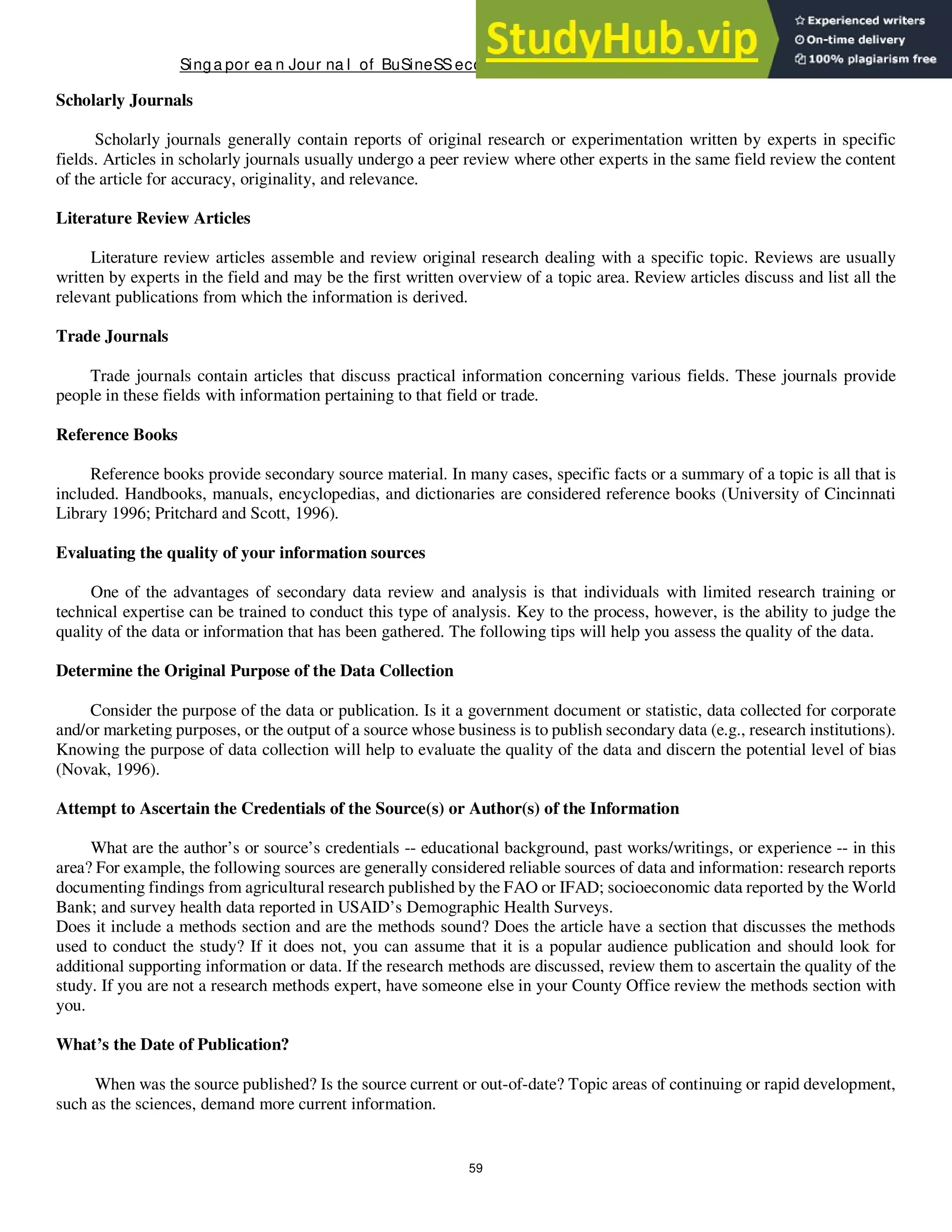 Singa por ea n Jour na l of BuSineSSeconomicS, a nd ma na gement St udieS
59
Scholarly Journals
Scholarly journals generally contain reports of original research or experimentation written by experts in specific
fields. Articles in scholarly journals usually undergo a peer review where other experts in the same field review the content
of the article for accuracy, originality, and relevance.
Literature Review Articles
Literature review articles assemble and review original research dealing with a specific topic. Reviews are usually
written by experts in the field and may be the first written overview of a topic area. Review articles discuss and list all the
relevant publications from which the information is derived.
Trade Journals
Trade journals contain articles that discuss practical information concerning various fields. These journals provide
people in these fields with information pertaining to that field or trade.
Reference Books
Reference books provide secondary source material. In many cases, specific facts or a summary of a topic is all that is
included. Handbooks, manuals, encyclopedias, and dictionaries are considered reference books (University of Cincinnati
Library 1996; Pritchard and Scott, 1996).
Evaluating the quality of your information sources
One of the advantages of secondary data review and analysis is that individuals with limited research training or
technical expertise can be trained to conduct this type of analysis. Key to the process, however, is the ability to judge the
quality of the data or information that has been gathered. The following tips will help you assess the quality of the data.
Determine the Original Purpose of the Data Collection
Consider the purpose of the data or publication. Is it a government document or statistic, data collected for corporate
and/or marketing purposes, or the output of a source whose business is to publish secondary data (e.g., research institutions).
Knowing the purpose of data collection will help to evaluate the quality of the data and discern the potential level of bias
(Novak, 1996).
Attempt to Ascertain the Credentials of the Source(s) or Author(s) of the Information
What are the author’s or source’s credentials -- educational background, past works/writings, or experience -- in this
area? For example, the following sources are generally considered reliable sources of data and information: research reports
documenting findings from agricultural research published by the FAO or IFAD; socioeconomic data reported by the World
Bank; and survey health data reported in USAID’s Demographic Health Surveys.
Does it include a methods section and are the methods sound? Does the article have a section that discusses the methods
used to conduct the study? If it does not, you can assume that it is a popular audience publication and should look for
additional supporting information or data. If the research methods are discussed, review them to ascertain the quality of the
study. If you are not a research methods expert, have someone else in your County Office review the methods section with
you.
What’s the Date of Publication?
When was the source published? Is the source current or out-of-date? Topic areas of continuing or rapid development,
such as the sciences, demand more current information.
 