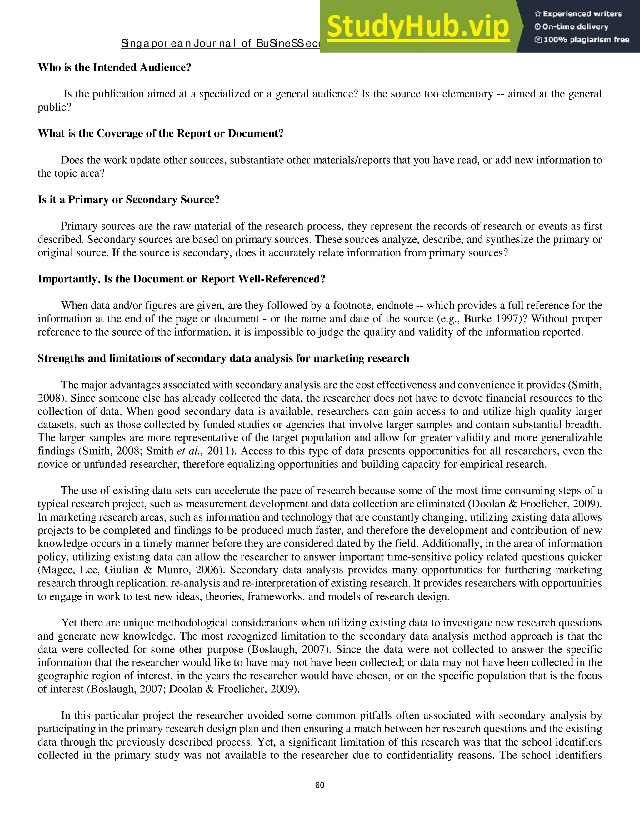 Singa por ea n Jour na l of BuSineSSeconomicS, a nd ma na gement St udieS
60
Who is the Intended Audience?
Is the publication aimed at a specialized or a general audience? Is the source too elementary -- aimed at the general
public?
What is the Coverage of the Report or Document?
Does the work update other sources, substantiate other materials/reports that you have read, or add new information to
the topic area?
Is it a Primary or Secondary Source?
Primary sources are the raw material of the research process, they represent the records of research or events as first
described. Secondary sources are based on primary sources. These sources analyze, describe, and synthesize the primary or
original source. If the source is secondary, does it accurately relate information from primary sources?
Importantly, Is the Document or Report Well-Referenced?
When data and/or figures are given, are they followed by a footnote, endnote -- which provides a full reference for the
information at the end of the page or document - or the name and date of the source (e.g., Burke 1997)? Without proper
reference to the source of the information, it is impossible to judge the quality and validity of the information reported.
Strengths and limitations of secondary data analysis for marketing research
The major advantages associated with secondary analysis are the cost effectiveness and convenience it provides (Smith,
2008). Since someone else has already collected the data, the researcher does not have to devote financial resources to the
collection of data. When good secondary data is available, researchers can gain access to and utilize high quality larger
datasets, such as those collected by funded studies or agencies that involve larger samples and contain substantial breadth.
The larger samples are more representative of the target population and allow for greater validity and more generalizable
findings (Smith, 2008; Smith et al., 2011). Access to this type of data presents opportunities for all researchers, even the
novice or unfunded researcher, therefore equalizing opportunities and building capacity for empirical research.
The use of existing data sets can accelerate the pace of research because some of the most time consuming steps of a
typical research project, such as measurement development and data collection are eliminated (Doolan & Froelicher, 2009).
In marketing research areas, such as information and technology that are constantly changing, utilizing existing data allows
projects to be completed and findings to be produced much faster, and therefore the development and contribution of new
knowledge occurs in a timely manner before they are considered dated by the field. Additionally, in the area of information
policy, utilizing existing data can allow the researcher to answer important time-sensitive policy related questions quicker
(Magee, Lee, Giulian & Munro, 2006). Secondary data analysis provides many opportunities for furthering marketing
research through replication, re-analysis and re-interpretation of existing research. It provides researchers with opportunities
to engage in work to test new ideas, theories, frameworks, and models of research design.
Yet there are unique methodological considerations when utilizing existing data to investigate new research questions
and generate new knowledge. The most recognized limitation to the secondary data analysis method approach is that the
data were collected for some other purpose (Boslaugh, 2007). Since the data were not collected to answer the specific
information that the researcher would like to have may not have been collected; or data may not have been collected in the
geographic region of interest, in the years the researcher would have chosen, or on the specific population that is the focus
of interest (Boslaugh, 2007; Doolan & Froelicher, 2009).
In this particular project the researcher avoided some common pitfalls often associated with secondary analysis by
participating in the primary research design plan and then ensuring a match between her research questions and the existing
data through the previously described process. Yet, a significant limitation of this research was that the school identifiers
collected in the primary study was not available to the researcher due to confidentiality reasons. The school identifiers
 