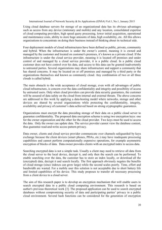 International Journal of Network Security & Its Applications (IJNSA) Vol.1, No.1, January 2015
20
Using cloud database servers for storage of an organizational data has its obvious advantages
such as access from any device (stationary and mobile) and any location, consolidated expertise
of cloud computing providers, high speed query processing, lower initial acquisition, operational
and maintenance costs, ability to store huge amounts of data, high availability, etc. All this allows
organizations to concentrate on doing their business instead of thinking about its technical side.
Four deployment models of cloud infrastructures have been defined as public, private, community
and hybrid. When the infrastructure is under the owner’s control, meaning it is owned and
managed by the customer and located on customer's premises, it’s known as a private cloud. If the
infrastructure is under the cloud service provider, meaning it is located off premises and under
control of and managed by a cloud service provider, it is a public cloud. In a public cloud
customer does not have control over his data, and access to this data can be granted inadvertently
to untrusted parties. Several organizations may share infrastructure and support a community that
has shared concerns. It may be located on or off premises and managed by a third party or the
organizations themselves and known as community cloud. Any combination of two or all three
clouds is called hybrid.
The main obstacle to the wide acceptance of cloud storage, even with all advantages of public
cloud infrastructure, is concern over the data confidentiality and integrity and possibility of access
by untrusted users. Only when cloud providers can provide data security guarantees, the customer
will be assured of data safety on the cloud from internal and external threats. The above concerns
are addressed in this work by applying a data-hosting model where networks, storage and other
devices are shared by several organizations while protecting the confidentiality, integrity,
availability and privacy of customer’s data achieved based on strong cryptographic guarantees.
Organizations must encrypt the data preceding storage of their data on a public cloud server to
guarantee confidentiality. The proposed data encryption schema is using two encryption keys: one
for the owner organization and the other for the cloud provider. Two keys must be used to access
the data. Only the owner can update data. The service provider cannot view the database content,
thus guarantee read-and-write access pattern privacy.
Data owner, clients and cloud service provider communicate over channels safeguarded by keys
exchange because the client devices (smart phones, PDAs, etc.) may have inadequate processing
capabilities and cannot perform computationally expensive operations, for example asymmetric
encryption of blocks of data. Data owner provides clients with an encrypted index to access data.
Searching encrypted data is not a simple task. Usually a client may need to retrieve all data from
the cloud server to the local device, decrypt it, and only then the search can be performed. To
enable searching over the data, the customer has to store an index locally, or download all the
(encrypted) data, decrypt it and search locally. The first approach obviously negates the benefits
of cloud storage (since indexes can grow large) while the second scales poorly. Time, effort and
bandwidth are wasted. For a mobile user this solution is not acceptable due to short battery life
and limited capabilities of his device. This study proposes to transfer all necessary processing
from a client device to a cloud server.
The aim of this research paper is to develop an encryption mechanism that will enable users to
search encrypted data in a public cloud computing environment. This research is based on
author's previous theoretical work [3]. The proposed application can be used to search encrypted
databases without compromising security of data and participating parties’ privacy in a public
cloud environment. Several hash functions can be considered for the generation of encryption
 