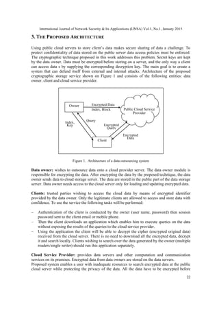 International Journal of Network Security & Its Applications (IJNSA) Vol.1, No.1, January 2015
22
3. THE PROPOSED ARCHITECTURE
Using public cloud servers to store client’s data makes secure sharing of data a challenge. To
protect confidentiality of data stored on the public server data access policies must be enforced.
The cryptographic technique proposed in this work addresses this problem. Secret keys are kept
by the data owner. Data must be encrypted before storing on a server, and the only way a client
can access data s by supplying the corresponding decryption key. The main goal is to create a
system that can defend itself from external and internal attacks. Architecture of the proposed
cryptographic storage service shown on Figure 1 and consists of the following entities: data
owner, client and cloud service provider.
Figure 1. Architecture of a data outsourcing system
Data owner: wishes to outsource data onto a cloud provider server. The data owner module is
responsible for encrypting the data. After encrypting the data by the proposed technique, the data
owner sends data to cloud storage server. The data are stored in the public part of the data storage
server. Data owner needs access to the cloud server only for loading and updating encrypted data.
Clients: trusted parties wishing to access the cloud data by means of encrypted identifier
provided by the data owner. Only the legitimate clients are allowed to access and store data with
confidence. To use the service the following tasks will be performed:
Authentication of the client is conducted by the owner (user name, password) then session
password sent to the client email or mobile phone.
Then the client downloads an application which enables him to execute queries on the data
without exposing the results of the queries to the cloud service provider.
Using the application the client will be able to decrypt the cipher (encrypted original data)
received from the cloud server. There is no need to download all the encrypted data, decrypt
it and search locally. Clients wishing to search over the data generated by the owner (multiple
readers/single writer) should run this application separately.
Cloud Service Provider: provides data servers and other computation and communication
services on its premises. Encrypted data from data owners are stored on the data servers.
Proposed system enables a user with inadequate resources to search encrypted data at the public
cloud server while protecting the privacy of the data. All the data have to be encrypted before
Owner
Client
Index,
Key
Query
Encrypted
Query
Index, Block Public Cloud Service
Provider
Encrypted Data
Encrypted
Data
 