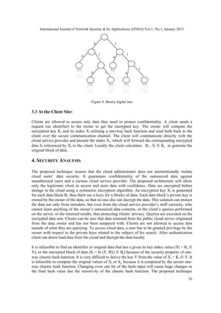 International Journal of Network Security & Its Applications (IJNSA) Vol.1, No.1, January 2015
26
Figure 4. Binary digital tree
3.3 At the Client Site:
Clients are allowed to access only data they need to protect confidentiality. A client sends a
request (an identifier) to the owner to get the encrypted key. The owner will compute the
encryption key Ki and its index Xi utilizing a one-way hash function and send both back to the
client over the secure communication channel. The client will communicate directly with the
cloud service provider and present the index Xi, which will forward the corresponding encrypted
data Si referenced by Xi to the client. Locally the client calculates: Bi = Si Ki to generate the
original block of data.
4. SECURITY ANALYSIS
The proposed technique insures that the cloud administrator does not unintentionally violate
cloud users’ data security. It guarantees confidentiality of the outsourced data against
unauthorized users and a curious cloud service provider. The proposed architecture will allow
only the legitimate client to access and store data with confidence. Data are encrypted before
storage in the cloud using a symmetric encryption algorithm. An encryption key Xi is generated
for each data block Bi, thus there are n keys for n blocks of data. Each data block’s private key is
owned by the owner of the data, so that no one else can decrypt the data. This solution can protect
the data not only from intruders, but even from the cloud service provider’s staff curiosity, who
cannot learn anything of the owner’s outsourced data contents, or the client’s queries performed
on the server, or the returned results, thus protecting clients’ privacy. Queries are executed on the
encrypted data sets. Clients can be sure that data returned from the public cloud server originated
from the data owner and has not been tampered with. Clients are not allowed to access data
outside of what they are querying. To access cloud data, a user has to be granted privilege by the
owner with respect to the private keys related to the subject of his search. After authentication
client can down load data from the cloud and decrypt the data locally.
It is infeasible to find an identifier or original data that has a given its key index value (Xi = Ki
Y), or the encrypted block of data (Si = ht (T, IDi) Bi) because of the security property of one-
way chaotic hash function. It is very difficult to derive the key Y from the value of Xi = Ki Y. It
is infeasible to compute the original values of Xi or Si, because it is computed by the secure one-
way chaotic hash function. Changing even one bit of the hash input will cause huge changes in
the final hash value due the sensitivity of the chaotic hash function. The proposed technique
 