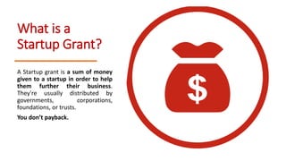 What is a
Startup Grant?
A Startup grant is a sum of money
given to a startup in order to help
them further their business.
They're usually distributed by
governments, corporations,
foundations, or trusts.
You don’t payback.
 