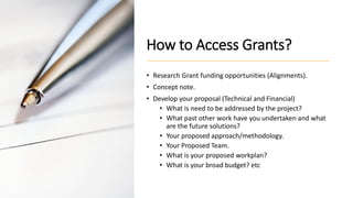 How to Access Grants?
• Research Grant funding opportunities (Alignments).
• Concept note.
• Develop your proposal (Technical and Financial)
• What is need to be addressed by the project?
• What past other work have you undertaken and what
are the future solutions?
• Your proposed approach/methodology.
• Your Proposed Team.
• What is your proposed workplan?
• What is your broad budget? etc
 