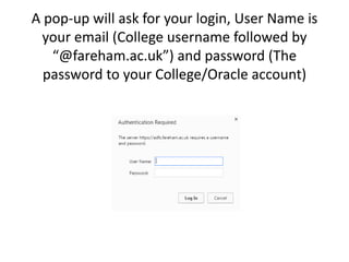 A pop-up will ask for your login, User
Name is your email (College username
followed by “@fareham.ac.uk”) and
password (The password to your
College/Oracle account)
 