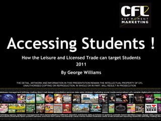 2011 By George Williams THE DETAIL, ARTWORK AND INFORMATION IN THIS PRESENTATION REMAIN THE INTELLECTUAL PROPERTY OF CFL UNAUTHORISED COPYING OR REPRODUCTION, IN WHOLE OR IN PART, WILL RESULT IN PROSECUTION Accessing Students ! How the Leisure and Licensed Trade can target Students 