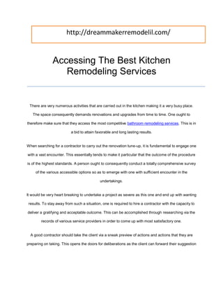 http://dreammakerremodelil.com/


               Accessing The Best Kitchen
                  Remodeling Services


 There are very numerous activities that are carried out in the kitchen making it a very busy place.

   The space consequently demands renovations and upgrades from time to time. One ought to

therefore make sure that they access the most competitive bathroom remodeling services. This is in

                           a bid to attain favorable and long lasting results.


When searching for a contractor to carry out the renovation tune-up, it is fundamental to engage one

with a vast encounter. This essentially tends to make it particular that the outcome of the procedure

is of the highest standards. A person ought to consequently conduct a totally comprehensive survey

     of the various accessible options so as to emerge with one with sufficient encounter in the

                                             undertakings.


It would be very heart breaking to undertake a project as severe as this one and end up with wanting

 results. To stay away from such a situation, one is required to hire a contractor with the capacity to

deliver a gratifying and acceptable outcome. This can be accomplished through researching via the

        records of various service providers in order to come up with most satisfactory one.


  A good contractor should take the client via a sneak preview of actions and actions that they are

preparing on taking. This opens the doors for deliberations as the client can forward their suggestion
 