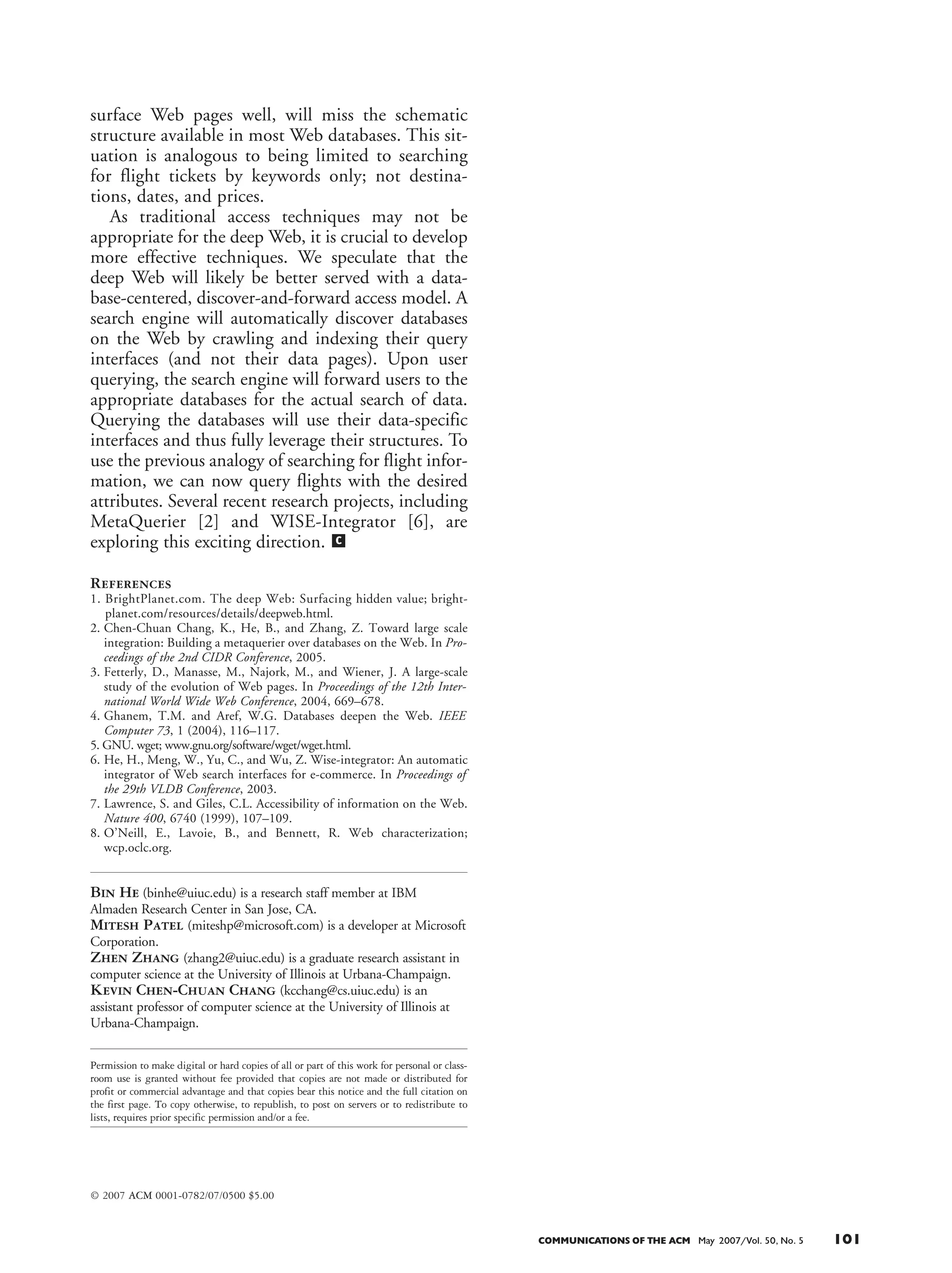 surface Web pages well, will miss the schematic
structure available in most Web databases. This sit-
uation is analogous to being limited to searching
for flight tickets by keywords only; not destina-
tions, dates, and prices.
As traditional access techniques may not be
appropriate for the deep Web, it is crucial to develop
more effective techniques. We speculate that the
deep Web will likely be better served with a data-
base-centered, discover-and-forward access model. A
search engine will automatically discover databases
on the Web by crawling and indexing their query
interfaces (and not their data pages). Upon user
querying, the search engine will forward users to the
appropriate databases for the actual search of data.
Querying the databases will use their data-specific
interfaces and thus fully leverage their structures. To
use the previous analogy of searching for flight infor-
mation, we can now query flights with the desired
attributes. Several recent research projects, including
MetaQuerier [2] and WISE-Integrator [6], are
exploring this exciting direction.
References
1. BrightPlanet.com. The deep Web: Surfacing hidden value; bright-
planet.com/resources/details/deepweb.html.
2. Chen-Chuan Chang, K., He, B., and Zhang, Z. Toward large scale
integration: Building a metaquerier over databases on the Web. In Pro-
ceedings of the 2nd CIDR Conference, 2005.
3. Fetterly, D., Manasse, M., Najork, M., and Wiener, J. A large-scale
study of the evolution of Web pages. In Proceedings of the 12th Inter-
national World Wide Web Conference, 2004, 669–678.
4. Ghanem, T.M. and Aref, W.G. Databases deepen the Web. IEEE
Computer 73, 1 (2004), 116–117.
5. GNU. wget; www.gnu.org/software/wget/wget.html.
6. He, H., Meng, W., Yu, C., and Wu, Z. Wise-integrator: An automatic
integrator of Web search interfaces for e-commerce. In Proceedings of
the 29th VLDB Conference, 2003.
7. Lawrence, S. and Giles, C.L. Accessibility of information on the Web.
Nature 400, 6740 (1999), 107–109.
8. O’Neill, E., Lavoie, B., and Bennett, R. Web characterization;
wcp.oclc.org.
Bin He (binhe@uiuc.edu) is a research staff member at IBM
Almaden Research Center in San Jose, CA.
Mitesh Patel (miteshp@microsoft.com) is a developer at Microsoft
Corporation.
Zhen Zhang (zhang2@uiuc.edu) is a graduate research assistant in
computer science at the University of Illinois at Urbana-Champaign.
Kevin Chen-Chuan Chang (kcchang@cs.uiuc.edu) is an
assistant professor of computer science at the University of Illinois at
Urbana-Champaign.
Permission to make digital or hard copies of all or part of this work for personal or class-
room use is granted without fee provided that copies are not made or distributed for
profit or commercial advantage and that copies bear this notice and the full citation on
the first page. To copy otherwise, to republish, to post on servers or to redistribute to
lists, requires prior specific permission and/or a fee.
© 2007 ACM 0001-0782/07/0500 $5.00
c
COMMUNICATIONS OF THE ACM May 2007/Vol. 50, No. 5 101
on 27% objects of their 32% coverage: a 84% over-
lap. Moreover, MSN’s coverage was entirely a sub-
set of Yahoo, and thus a 100% overlap.
The coverage results
reveal some interesting
phenomena. On one
hand, in contrast to the
common perception,
the deep Web is proba-
bly not inherently hid-
den or invisible: the
major search engines
were able to each index one-third (32%) of the
data. On the other hand, however, the coverage
seems bounded by an intrinsic limit. Combined,
these major engines covered only marginally more
than they did individually, due to their significant
overlap. This phenomenon clearly contrasts with
the surface Web where, as [7] reports, the overlap
between engines is low, and combining them (or
metasearch) can greatly improve coverage. In this
case, for the deep Web, the fact
that 63% objects were not
indexed by any engines indi-
cates certain inherent barriers
for crawling and indexing data.
Most Web databases remain
invisible, providing no link-
based access, and are thus not
indexable by current crawling
techniques; and even when
crawlable, Web databases are
rather dynamic, and thus crawl-
ing cannot keep up with their
updates.
(Q6) What is the coverage of
deep Web directories? Besides
traditional search engines, sev-
eral deep Web portal services
have emerged online, providing deep Web directo-
ries that classify Web databases in some tax-
onomies. To measure their coverage, we surveyed
four popular deep Web directories, as summarized
in Table 2. For each directory service, we recorded
the number of databases it claimed to have
indexed (on their Web sites). As a result, com-
pleteplanet.com was the largest such directory,
with over 70,000 databases.2
As shown in Table 2,
compared to our estimate, it covered only 15.6%
of the total 450,000 Web databases. However,
other directories covered even less, in the limited
range of 0.2%–3.1%. We believe this extremely
low coverage suggests that, with their apparently
manual classification of Web databases, such direc-
tory-based indexing ser-
vices can hardly scale for
the deep Web.
CONCLUSION
For further discussion,
we summarize the find-
ings of this survey for the
deep Web in Table 3 and
make the following con-
clusions. While impor-
tant for information
search, the deep Web remains largely unexplored
and is currently neither well supported nor well
understood. The poor coverage of both its data (by
search engines) and databases (by directory ser-
vices) suggests that access to the deep Web is not
adequately supported. In seeking to better under-
stand the deep Web, we’ve determined that in some
aspects it resembles the surface Web: it is large,
fast-growing, and diverse. However, they differ in
other aspects: the deep Web is more diversely dis-
tributed, is mostly structured, and suffers an inher-
ent limitation of crawling.
To support effective access to the deep Web,
although the crawl-and-index techniques widely
used in popular search engines have been quite suc-
cessful for the surface Web, such an access model
may not be appropriate for the deep Web. Crawl-
ing will likely encounter the limit of coverage,
which seems intrinsic because of the hidden and
dynamic nature of Web databases. Further, index-
ing the crawled data will likely face the barrier of
structural heterogeneity across the wide range of
deep Web data. The current keyword-based index-
ing (which all search engines do), while serving the
100 May 2007/Vol. 50, No. 5 COMMUNICATIONS OF THE ACM
He table 2 (5/07)
Table 2. Coverage of deep-Web directories.
completeplanet.com
lii.org
turbo10.com
invisible-web.net
Number of Web Databases
70,000
14,000
2,300
1,000
Coverage
15.6%
3.1%
0.5%
0.2%
completeplanet.com
lii.org
turbo10.com
invisible-web.net
Number of Web Databases
70,000
14,000
2,300
1,000
Coverage
15.6%
3.1%
0.5%
0.2%
- 19.5 picas
He table 2 (5/07)- 15 picas
Table 3. Summary of findings in our survey.
He table 3 (5/07)
scale
diversity
structural
complexity
depth
search
engine
coverage
directory
coverage
FindingsAspect
The deep Web is of a large scale of 307,000 sites, 450,000 databases, and 1,258,000 interfaces.
It has been rapidly expanding, with 3–7 times increase between 2000–2004.
The deep Web is diversely distributed across all subject areas. Although e-commerce is a
main driving force, the trend of “deepening” emerges not only across all areas, but also
relatively more significantly in the non-commerce ones.
Data sources on the deep Web are mostly structured, with a 3.4 ratio outnumbering
unstructured sources, unlike the surface Web.
Web databases tend to locate shallowly in their sites; the vast majority of 94% can be found
at the top-3 levels.
The deep Web is not entirely “hidden” from crawling—major search engines cover about
one-third of the data. However, there seems to be an intrinsic limit of coverage—search
engines combined cover roughly the same data, unlike the surface Web.
While some deep-Web directory services have started to index databases on the Web, their
coverage is small, ranging from 0.2% to 15.6%.
2
However, we noticed that completeplanet.com also indexed “site search,” which we
have excluded; thus, its coverage could be overestimated.
Table 2. Coverage of deep
Web directories.
Table 3. Summary of
survey findings.
 